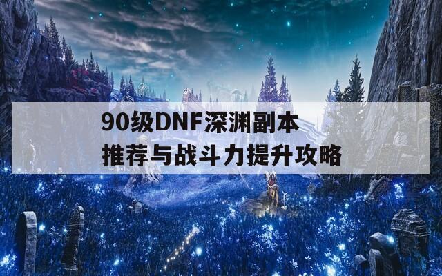 90级DNF深渊副本推荐与战斗力提升攻略