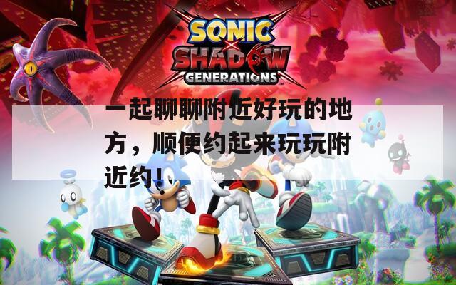 一起聊聊附近好玩的地方，顺便约起来玩玩附近约！