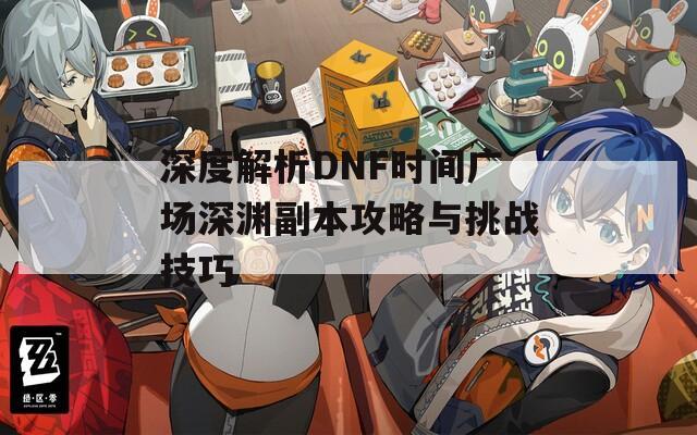 深度解析DNF时间广场深渊副本攻略与挑战技巧