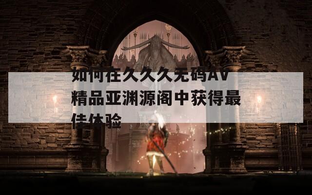 如何在久久久无码AV精品亚渊源阁中获得最佳体验