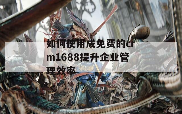 如何使用成免费的crm1688提升企业管理效率