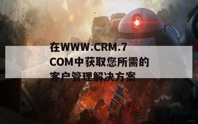 在WWW.CRM.7COM中获取您所需的客户管理解决方案