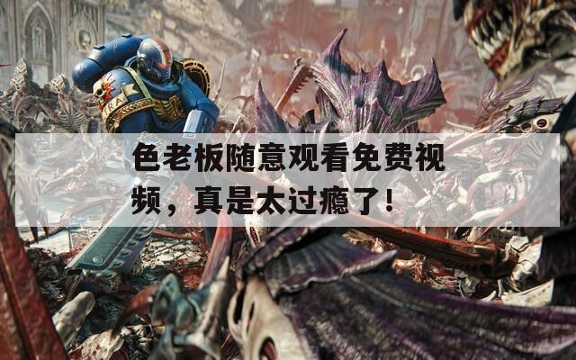 色老板随意观看免费视频，真是太过瘾了！