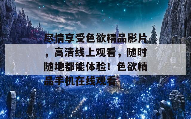 尽情享受色欲精品影片，高清线上观看，随时随地都能体验！色欲精品手机在线观看