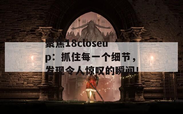 聚焦18closeup：抓住每一个细节，发现令人惊叹的瞬间！