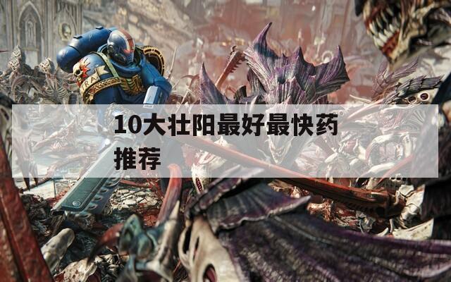 10大壮阳最好最快药推荐