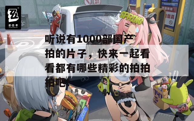 听说有1000部国产拍的片子，快来一起看看都有哪些精彩的拍拍拍吧！