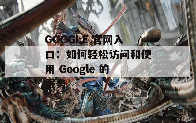 GOOGLE 官网入口：如何轻松访问和使用 Google 的服务