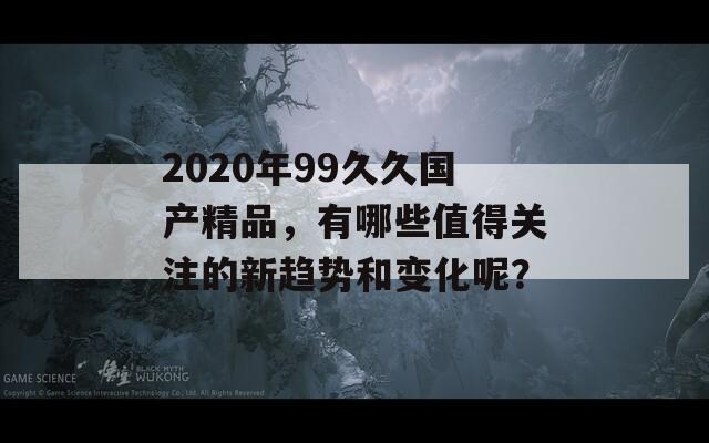 2020年99久久国产精品，有哪些值得关注的新趋势和变化呢？