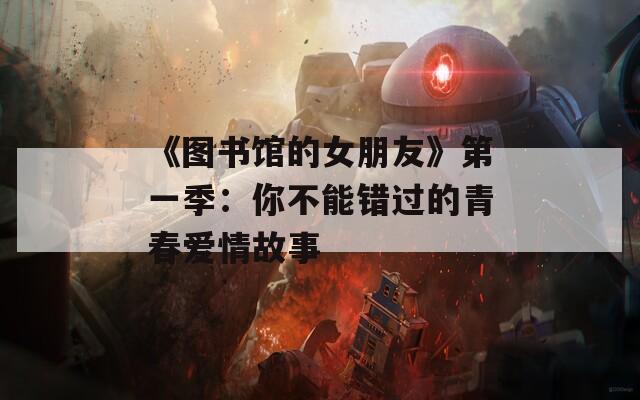 《图书馆的女朋友》第一季：你不能错过的青春爱情故事