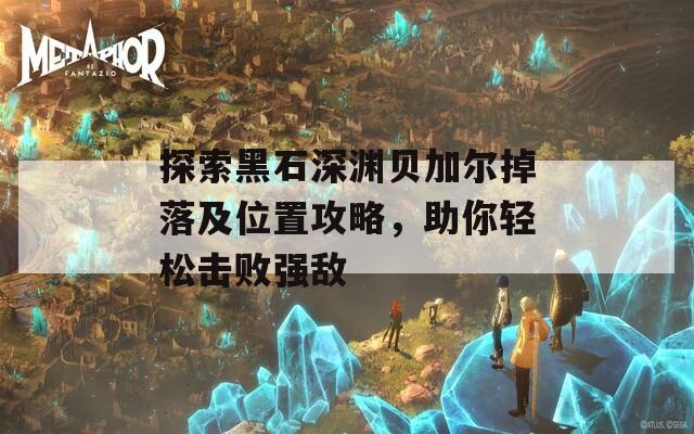 探索黑石深渊贝加尔掉落及位置攻略，助你轻松击败强敌