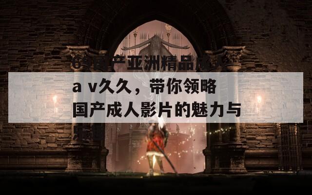 69国产亚洲精品成人a v久久，带你领略国产成人影片的魅力与乐趣