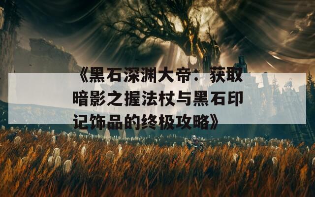 《黑石深渊大帝：获取暗影之握法杖与黑石印记饰品的终极攻略》