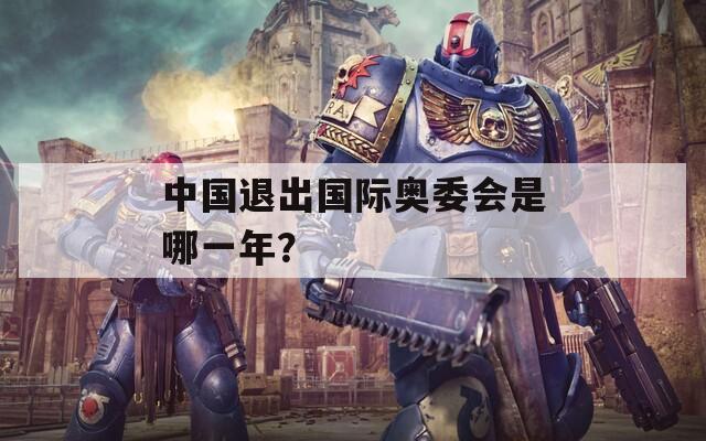 中国退出国际奥委会是哪一年？