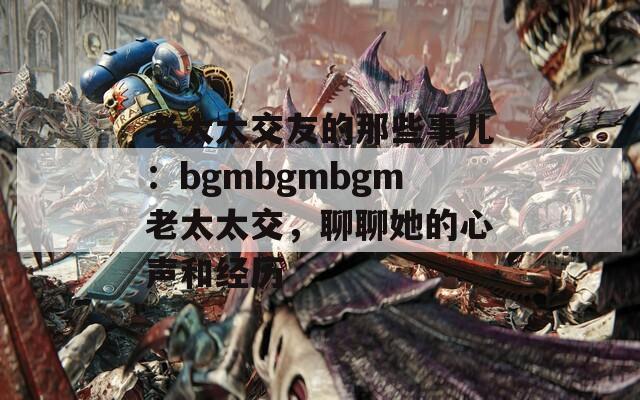 老太太交友的那些事儿：bgmbgmbgm老太太交，聊聊她的心声和经历