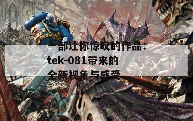 一部让你惊叹的作品：tek-081带来的全新视角与感受