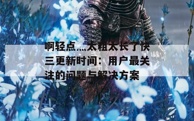 啊轻点灬太粗太长了快三更新时间：用户最关注的问题与解决方案
