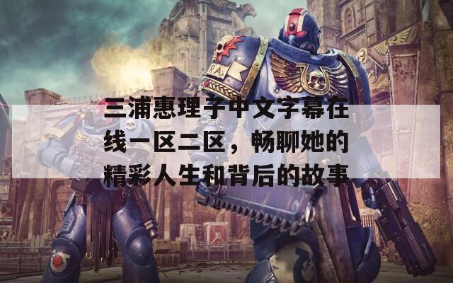 三浦惠理子中文字幕在线一区二区，畅聊她的精彩人生和背后的故事