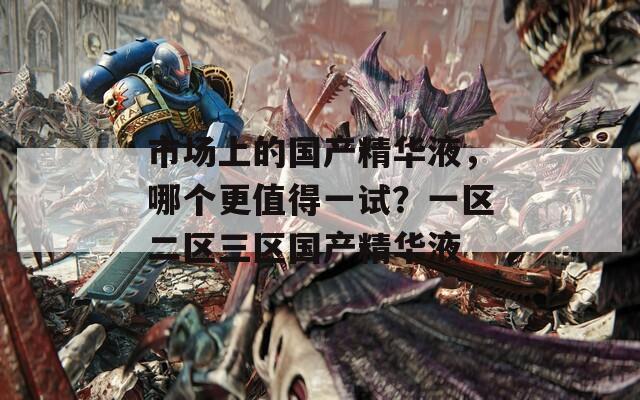 市场上的国产精华液，哪个更值得一试？一区二区三区国产精华液
