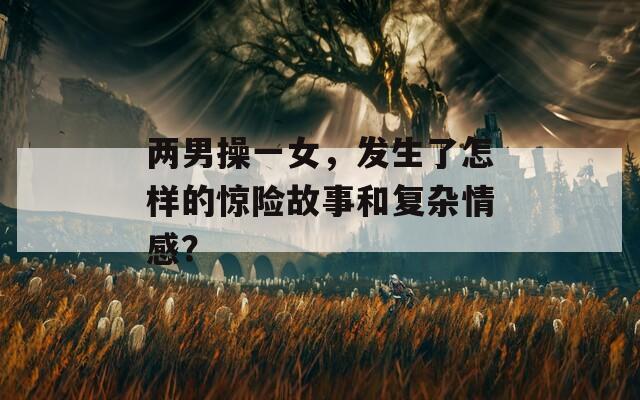 两男操一女，发生了怎样的惊险故事和复杂情感？