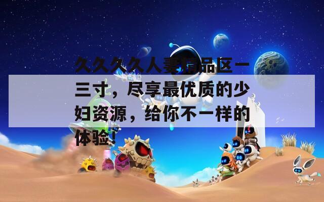久久久久人妻精品区一三寸，尽享最优质的少妇资源，给你不一样的体验！