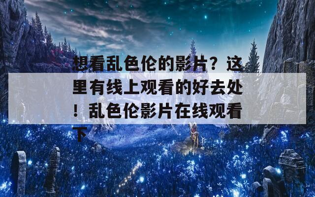 想看乱色伦的影片？这里有线上观看的好去处！乱色伦影片在线观看下