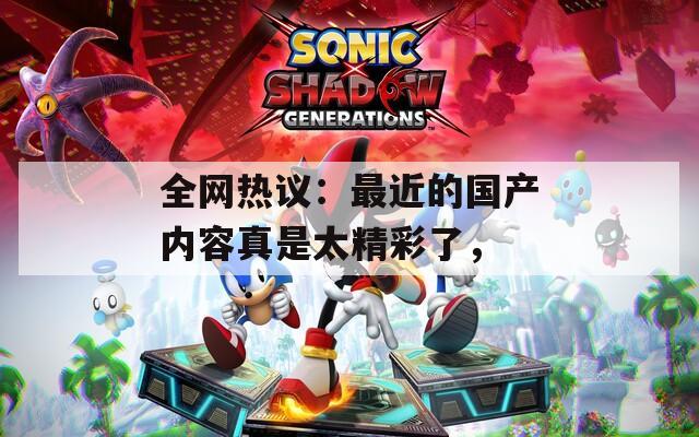 全网热议：最近的国产内容真是太精彩了，