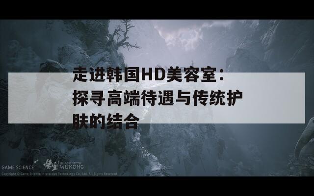 走进韩国HD美容室：探寻高端待遇与传统护肤的结合