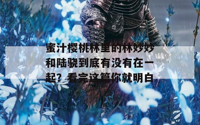 蜜汁樱桃林里的林妙妙和陆骁到底有没有在一起？看完这篇你就明白