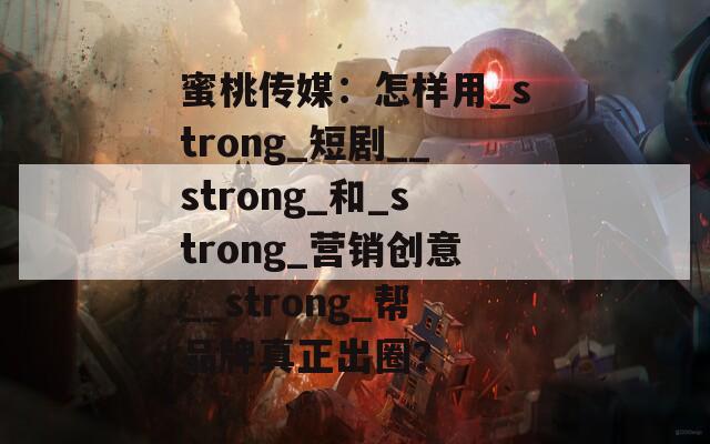 蜜桃传媒：怎样用_strong_短剧__strong_和_strong_营销创意__strong_帮品牌真正出圈？