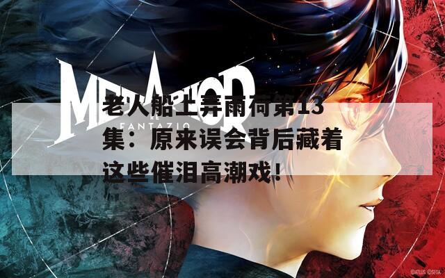 老人船上弄雨荷第13集：原来误会背后藏着这些催泪高潮戏！