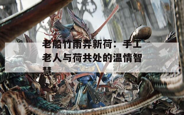 老船竹雨弄新荷：手工老人与荷共处的温情智慧