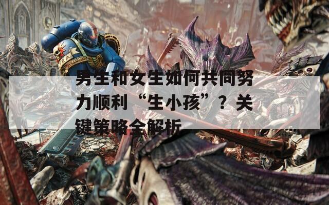 男生和女生如何共同努力顺利“生小孩”？关键策略全解析