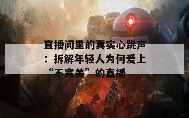 直播间里的真实心跳声：拆解年轻人为何爱上“不完美”的直播