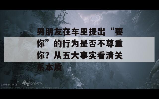 男朋友在车里提出“要你”的行为是否不尊重你？从五大事实看清关系本质