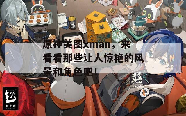 原神美图xman，来看看那些让人惊艳的风景和角色吧！