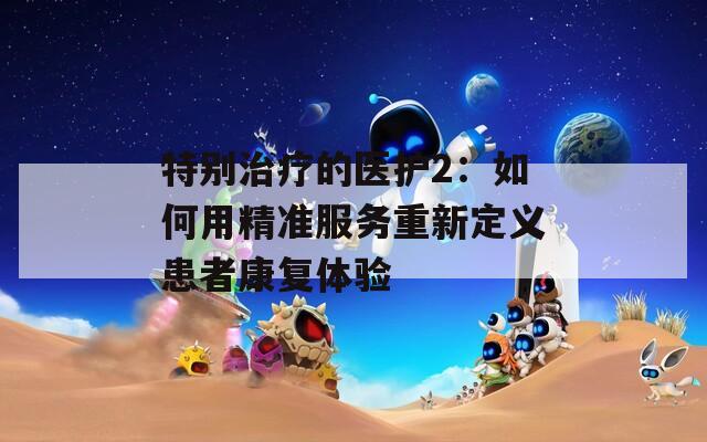 特别治疗的医护2：如何用精准服务重新定义患者康复体验
