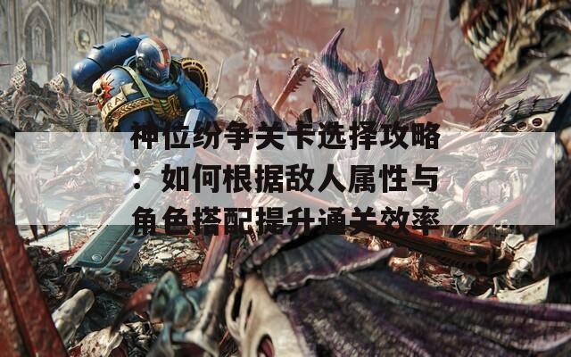 神位纷争关卡选择攻略：如何根据敌人属性与角色搭配提升通关效率