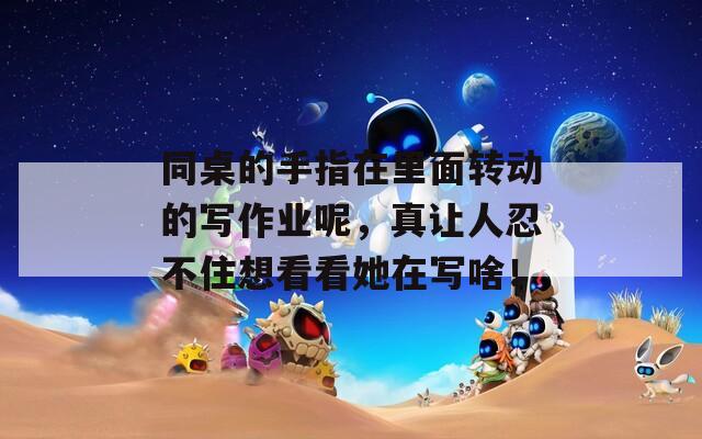 同桌的手指在里面转动的写作业呢，真让人忍不住想看看她在写啥！