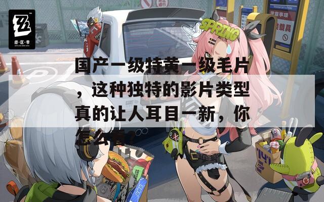 国产一级特黄一级毛片，这种独特的影片类型真的让人耳目一新，你怎么看？