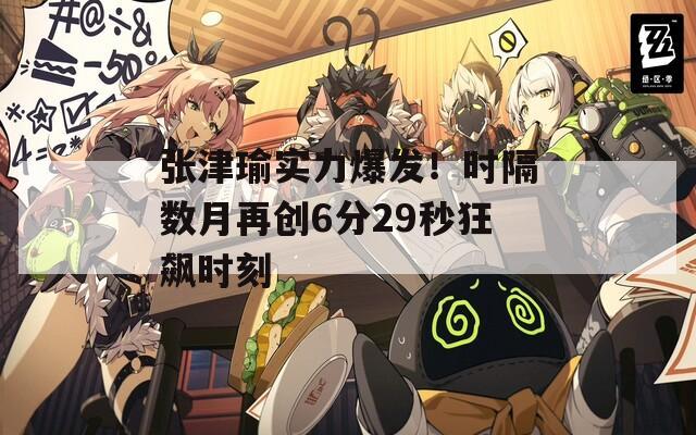 张津瑜实力爆发！时隔数月再创6分29秒狂飙时刻