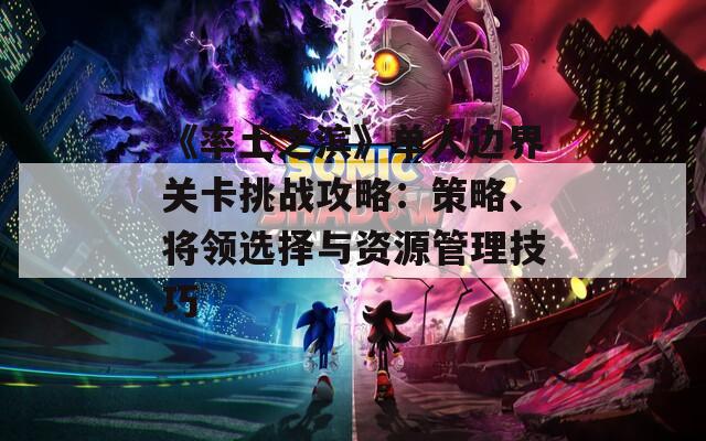 《率土之滨》单人边界关卡挑战攻略：策略、将领选择与资源管理技巧
