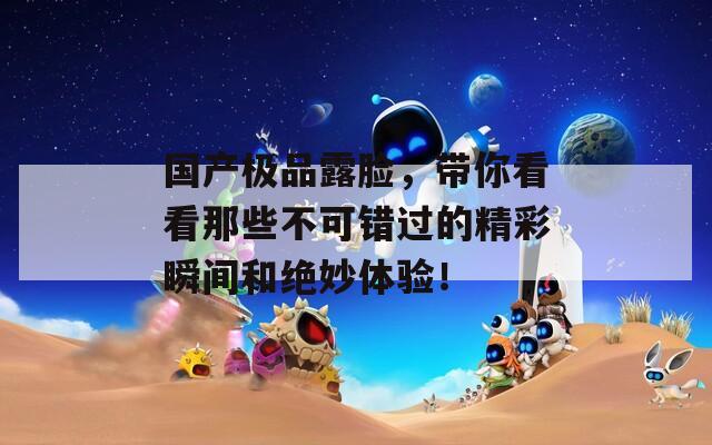 国产极品露脸，带你看看那些不可错过的精彩瞬间和绝妙体验！