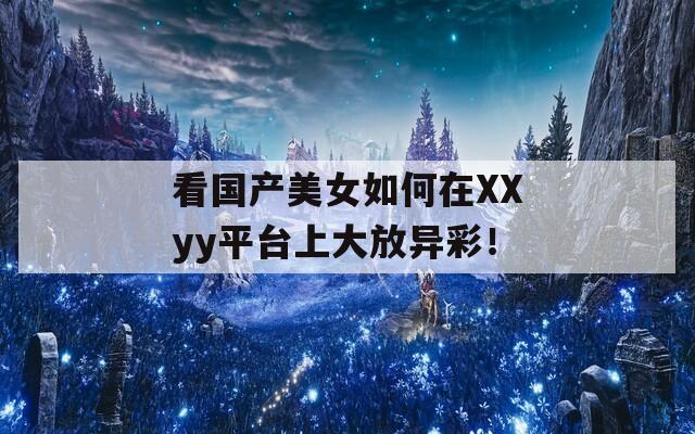 看国产美女如何在XXyy平台上大放异彩！