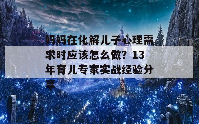 妈妈在化解儿子心理需求时应该怎么做？13年育儿专家实战经验分享