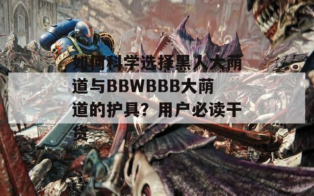 如何科学选择黑人大荫道与BBWBBB大荫道的护具？用户必读干货