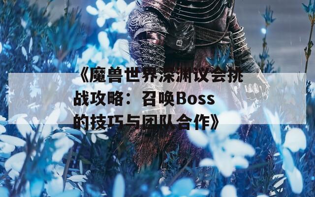 《魔兽世界深渊议会挑战攻略：召唤Boss的技巧与团队合作》