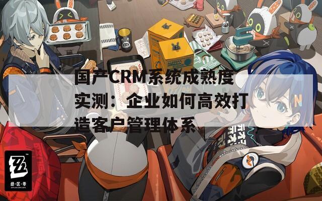 国产CRM系统成熟度实测：企业如何高效打造客户管理体系