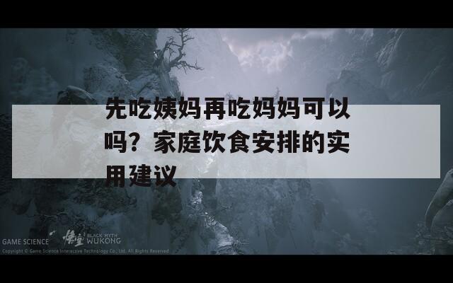 先吃姨妈再吃妈妈可以吗？家庭饮食安排的实用建议