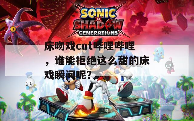 床吻戏cut哔哩哔哩，谁能拒绝这么甜的床戏瞬间呢？